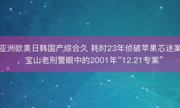 亚洲欧美日韩国产综合久 耗时23年侦破苹果芯迷案，宝山老刑警眼中的2001年“12.21专案”