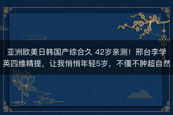 亚洲欧美日韩国产综合久 42岁亲测！邢台李学英四维精提，让我悄悄年轻5岁，不僵不肿超自然