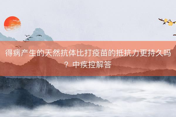 得病产生的天然抗体比打疫苗的抵抗力更持久吗？中疾控解答