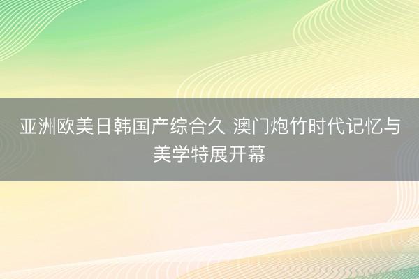 亚洲欧美日韩国产综合久 澳门炮竹时代记忆与美学特展开幕