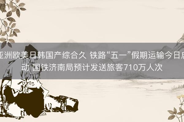 亚洲欧美日韩国产综合久 铁路“五一”假期运输今日启动 国铁济南局预计发送旅客710万人次