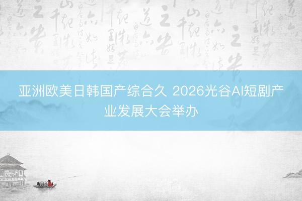 亚洲欧美日韩国产综合久 2026光谷AI短剧产业发展大会举办