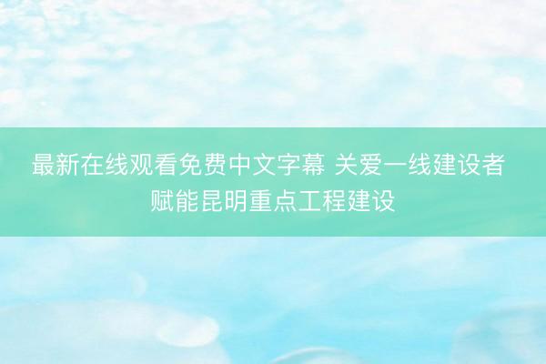最新在线观看免费中文字幕 关爱一线建设者 赋能昆明重点工程建设