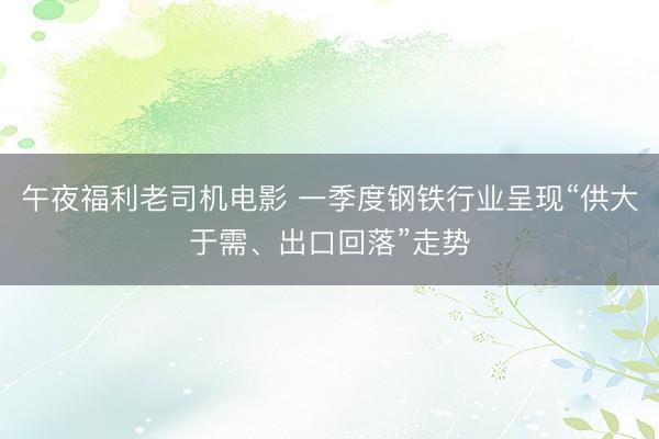 午夜福利老司机电影 一季度钢铁行业呈现“供大于需、出口回落”走势