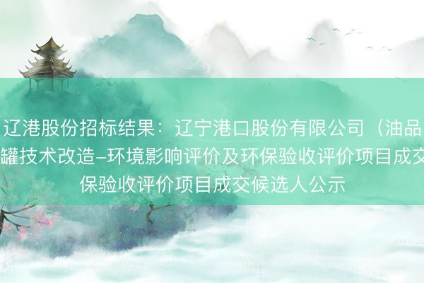 辽港股份招标结果：辽宁港口股份有限公司（油品）TK-105#罐技术改造-环境影响评价及环保验收评价项目成交候选人公示