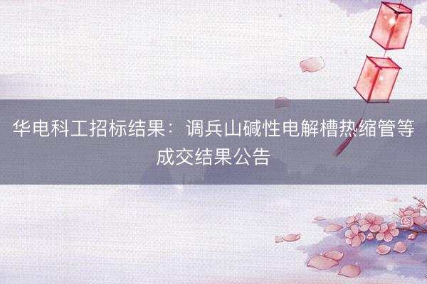 华电科工招标结果：调兵山碱性电解槽热缩管等成交结果公告