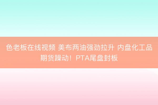 色老板在线视频 美布两油强劲拉升 内盘化工品期货躁动！PTA尾盘封板