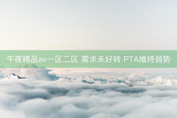 午夜精品av一区二区 需求未好转 PTA维持弱势