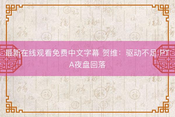 最新在线观看免费中文字幕 贺维：驱动不足 PTA夜盘回落