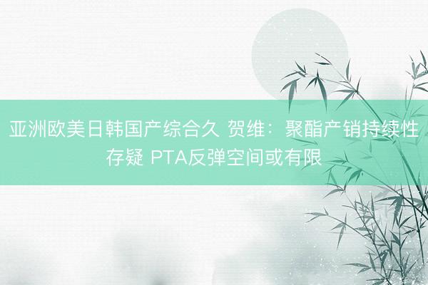 亚洲欧美日韩国产综合久 贺维：聚酯产销持续性存疑 PTA反弹空间或有限