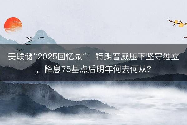 美联储“2025回忆录”：特朗普威压下坚守独立，降息75基点后明年何去何从？