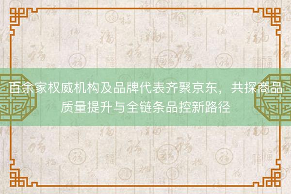 百余家权威机构及品牌代表齐聚京东，共探商品质量提升与全链条品控新路径