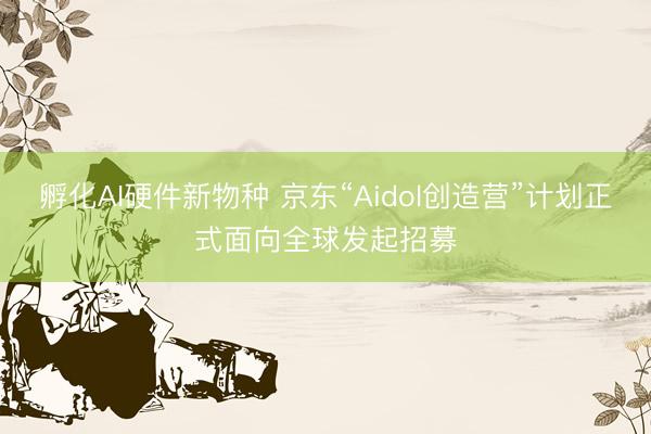 孵化AI硬件新物种 京东“Aidol创造营”计划正式面向全球发起招募