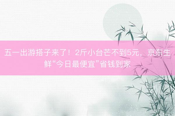 五一出游搭子来了！2斤小台芒不到5元，京东生鲜“今日最便宜”省钱到家