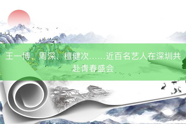 王一博、周深、檀健次……近百名艺人在深圳共赴青春盛会