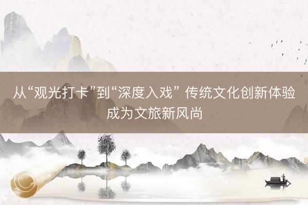 从“观光打卡”到“深度入戏” 传统文化创新体验成为文旅新风尚