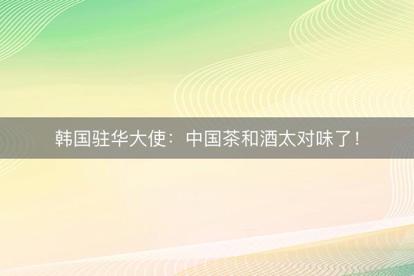 韩国驻华大使：中国茶和酒太对味了！