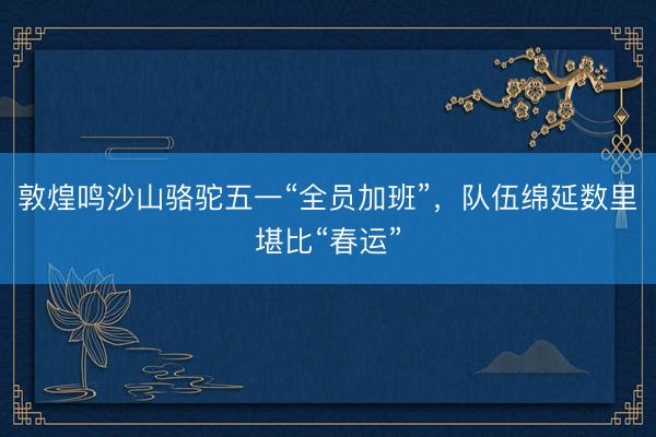 敦煌鸣沙山骆驼五一“全员加班”，队伍绵延数里堪比“春运”