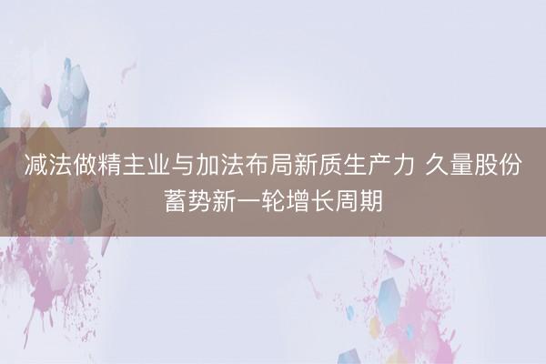 减法做精主业与加法布局新质生产力 久量股份蓄势新一轮增长周期