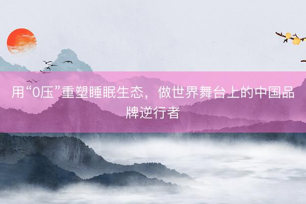 用“0压”重塑睡眠生态，做世界舞台上的中国品牌逆行者