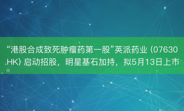 “港股合成致死肿瘤药第一股”英派药业 (07630.HK) 启动招股，明星基石加持，拟5月13日上市