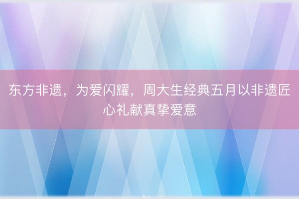 东方非遗，为爱闪耀，周大生经典五月以非遗匠心礼献真挚爱意