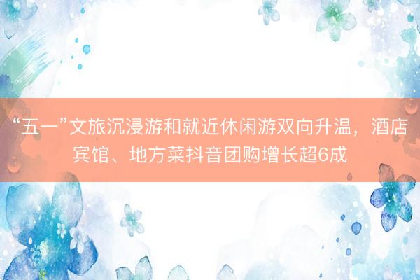 “五一”文旅沉浸游和就近休闲游双向升温，酒店宾馆、地方菜抖音团购增长超6成