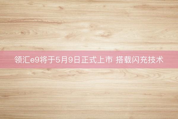 领汇e9将于5月9日正式上市 搭载闪充技术