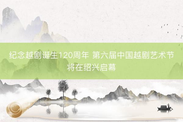 纪念越剧诞生120周年 第六届中国越剧艺术节将在绍兴启幕