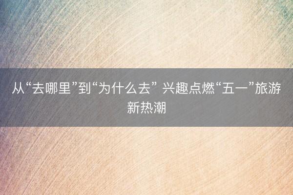 从“去哪里”到“为什么去” 兴趣点燃“五一”旅游新热潮