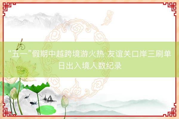 “五一”假期中越跨境游火热 友谊关口岸三刷单日出入境人数纪录