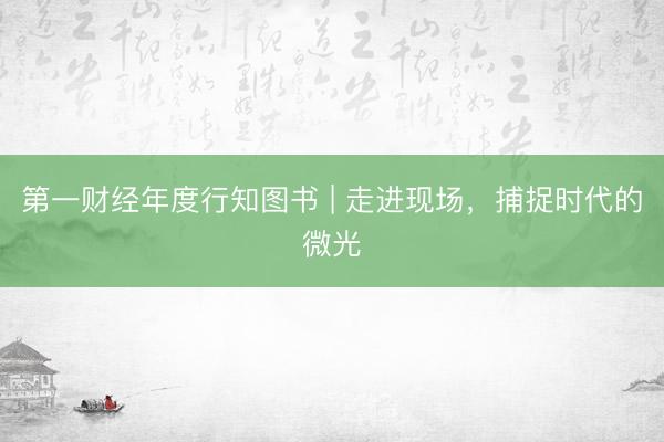 第一财经年度行知图书 | 走进现场，捕捉时代的微光