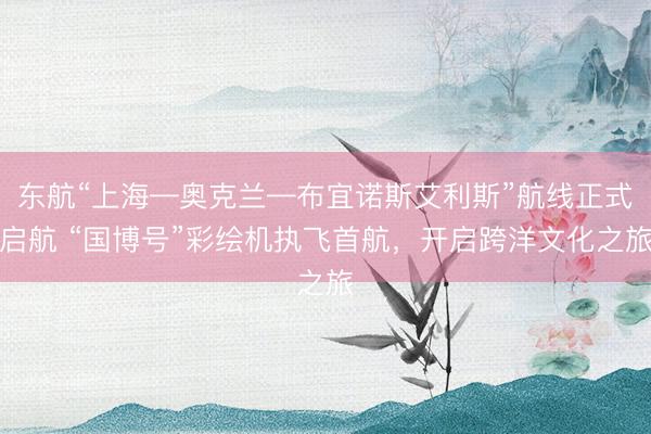 东航“上海—奥克兰—布宜诺斯艾利斯”航线正式启航 “国博号”彩绘机执飞首航，开启跨洋文化之旅