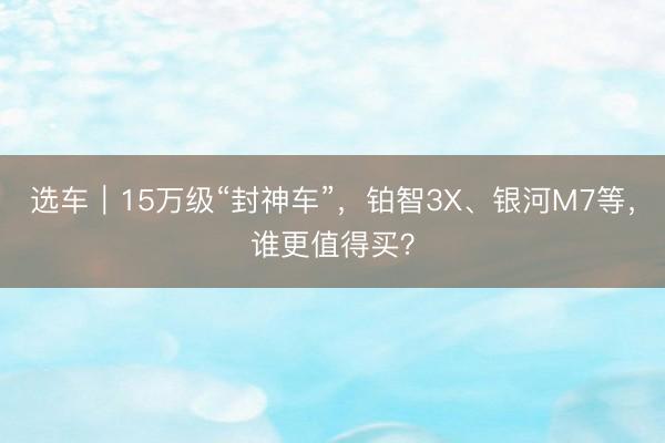 选车｜15万级“封神车”，铂智3X、银河M7等，谁更值得买？