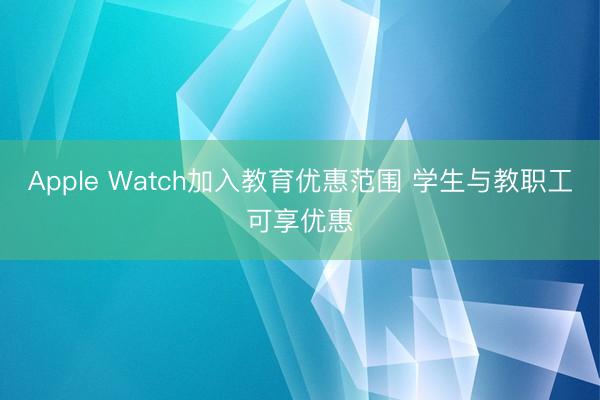 Apple Watch加入教育优惠范围 学生与教职工可享优惠