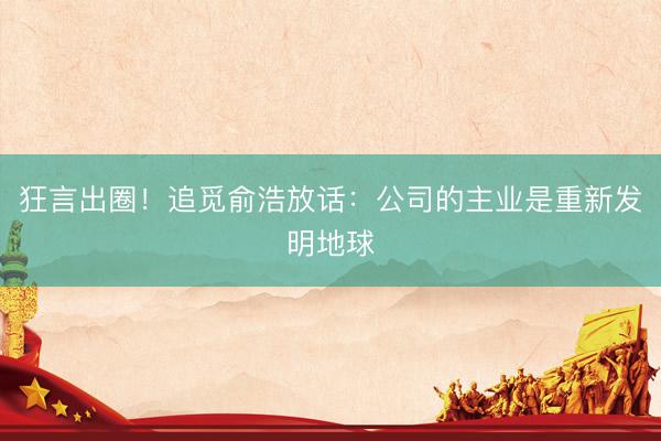 狂言出圈！追觅俞浩放话：公司的主业是重新发明地球