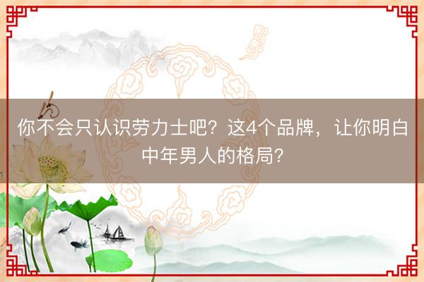 你不会只认识劳力士吧？这4个品牌，让你明白中年男人的格局？