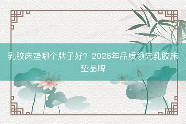 乳胶床垫哪个牌子好？2026年品质领先乳胶床垫品牌