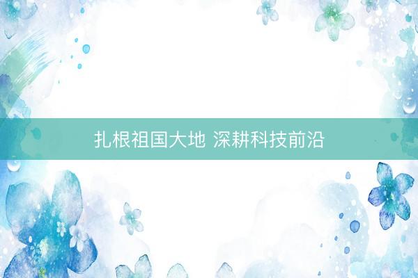 扎根祖国大地 深耕科技前沿