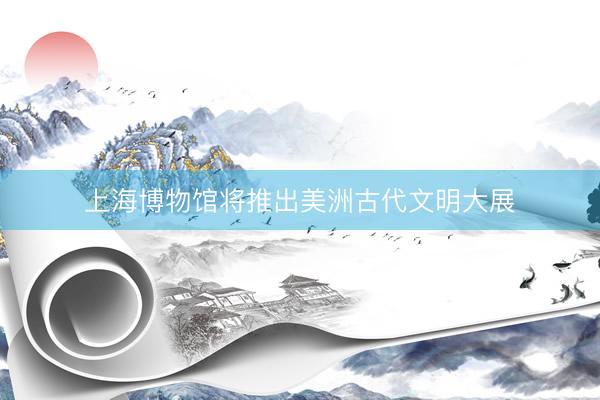 上海博物馆将推出美洲古代文明大展