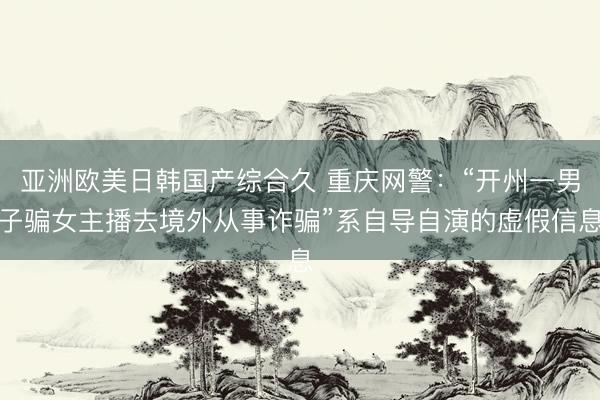 亚洲欧美日韩国产综合久 重庆网警：“开州一男子骗女主播去境外从事诈骗”系自导自演的虚假信息
