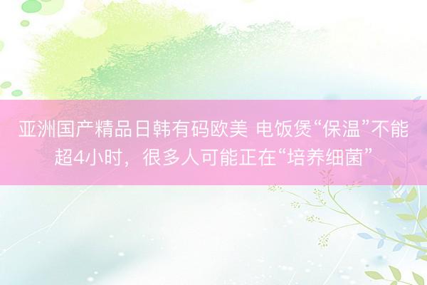 亚洲国产精品日韩有码欧美 电饭煲“保温”不能超4小时，很多人可能正在“培养细菌”