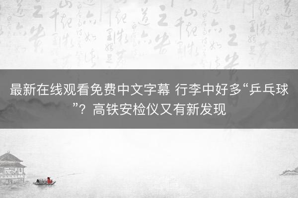 最新在线观看免费中文字幕 行李中好多“乒乓球”？高铁安检仪又有新发现