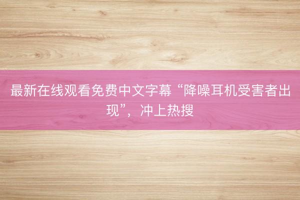 最新在线观看免费中文字幕 “降噪耳机受害者出现”，冲上热搜