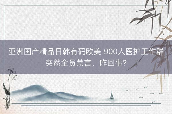 亚洲国产精品日韩有码欧美 900人医护工作群突然全员禁言，咋回事？