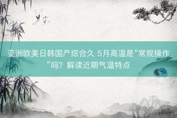 亚洲欧美日韩国产综合久 5月高温是“常规操作”吗？解读近期气温特点