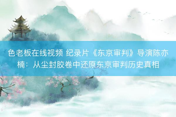 色老板在线视频 纪录片《东京审判》导演陈亦楠：从尘封胶卷中还原东京审判历史真相