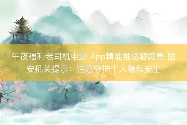 午夜福利老司机电影 App精准推送藏隐患 国安机关提示：注意守护个人隐私安全