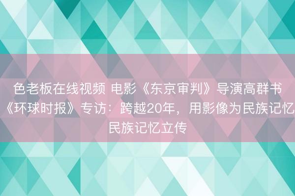 色老板在线视频 电影《东京审判》导演高群书接受《环球时报》专访：跨越20年，用影像为民族记忆立传