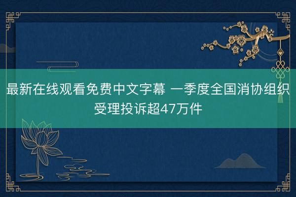 最新在线观看免费中文字幕 一季度全国消协组织受理投诉超47万件